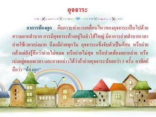 อุจจาระ
         อาการท้องผูก คือภาวะท่าการเคลื่อนไหวของอุจจาระเป็นไปด้วย
ความยากลาบาก การมีอุจจาระค้างอยู่ในลาไส้ใหญ่ มีอาการถ่ายลาบากเวลา
ถ่ายใช้เวลาเบ่งมาก ถึงแม้ถ่ายทุกวัน อุจจาระแข็งจับตัวเป็นก้อน หรือถ่าย
แล้วแต่ยังรู้สึกว่าถ่ายไม่หมด หรือถ่ายไม่สุด หรือปวดท้องอยากถ่าย หรือ
เบ่งอยู่ตลอดเวลา และอาจกล่าวได้ว่าถ้าถ่ายอุจจาระน้อยกว่า 3 ครั้ง/ อาทิตย์
ถือว่า “ท้องผูก”
 