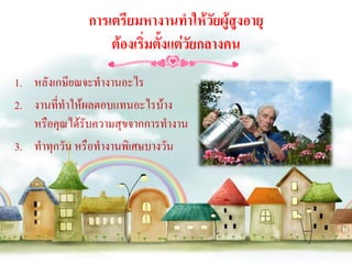 การเตรียมหางานทาให้วัยผู้สูงอายุ
                  ต้องเริ่มตั้งแต่วัยกลางคน
1. หลังเกษียณจะทางานอะไร
2. งานที่ทาให้ผลตอบแทนอะไรบ้าง
   หรือคุณได้รับความสุขจากการทางาน
3. ทาทุกวัน หรือทางานพิเศษบางวัน
 