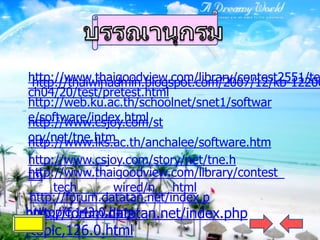 http://www.thaigoodview.com/library/contest2551/te
 http://thaiwinadmin.blogspot.com/2007/12/kb-12200
ch04/20/test/pretest.html
http://web.ku.ac.th/schoolnet/snet1/softwar
e/software/index.html
http://www.csjoy.com/st
ory/net/tne.htm
http://www.lks.ac.th/anchalee/software.htm
http://www.csjoy.com/story/net/tne.h
http://www.thaigoodview.com/library/contest
tm
     tech       wired/n html
 http://forum.datatan.net/index.p
http://forum.datatan.net/index.php
hp/topic,143.0.html
/topic,126.0.html
 