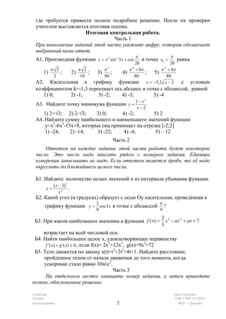 где требуется привести полное подробное решение. После их проверки
 учителем выставляется итоговая оценка.
                     Итоговая контрольная работа.
                                 Часть 1
 При выполнении заданий этой части укажите цифру, которая обозначает
 выбранный вами ответ.
                                                                   π                   π
 А1. Производная функции y = x 2 sin 2 5 x + cos                       в точке x0 =          равна
                                                                  20            20
           π 2                   π 2            π2             π + 8π
                                                                2
                                                                           π + 4π
                                                                            2
      1)          ;         2)         ;   3)        ;      4)        ; 5)
             2                   10             80                80          80
 А2. Касательная к графику                                 функции y = −5,2 x − 2
                                                              с угловым
 коэффициентом k=-1,3 пересекает ось абсцисс в точке с абсциссой, равной
    1) 0;     2) -1;      3) -2;    4) -3;        5) -4
                                                                   1− x2
  А3. Найдите точку минимума функции y =
                                                                    x−2
    1) 2+√3; 2) 2-√3;      3) 0;     4) -2;       5) 2
 А4. Найдите сумму наибольшего и наименьшего значений функции
     у=х3-6х2-15х+8, которые она принимает на отрезке [-2;2]
     1) -24;    2) -14;    3) -22;    4) -4;       5) – 12
                                                         Часть 2
     Ответом на каждое задание этой части работы будет некоторое
 число. Это число надо вписать рядом с номером задания. Единицы
 измерения записывать не надо. Если ответом является дробь, то её надо
 округлить до ближайшего целого числа.

 Б1. Найдите количество целых значений х из интервала убывания функции
             ( x − 3) 2
        y=              .
                 x2
 Б2. Какой угол (в градусах) образует с осью Оу касательная, проведённая к
                                           2                                   π
       графику функции y = cos 3x в точке с абсциссой                              ?
                                           9                                   9
                                                                               2 3
 Б3. При каком наибольшем значении а функция f ( x) =                            x − ax 2 + ax + 7
                                                                               3
     возрастает на всей числовой оси.
 Б4. Найти наибольшее целое х, удовлетворяющее неравенству
      f ′( x) + g ′( x) ≤ 0 , если f(x)= 2x +12x , g(x)=9x +72
                                           3    2         2

 Б5. Тело движется по закону s(t)=t3+2t2+4t+1. Найдите расстояние,
     пройденное телом от начала движения до того момента, когда
     ускорение стало равно 10мс2.
                                             Часть 3
      На отдельном листке запишите номер задания, а затем приведите
полное, обоснованное решение.

Ахмедова                                                                                   город Горловка
Татьяна                                                                                     УВК « ОШ I ст №65,
Александровна                                             2                                   МПГ « Триумф»
 