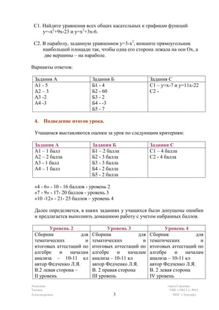С1. Найдите уравнения всех общих касательных к графикам функций
     у=-х2+9х-23 и у=х2+3х-6.

 С2. В параболу, заданную уравнением у=3-х2, впишите прямоугольник
     наибольшей площади так, чтобы одна его сторона лежала на оси Ох, а
     две вершины – на параболе.

Варианты ответов:

 Задания А                 Задания Б                 Задания С
 А1 - 5                    Б1 - 4                    С1 – у=х-7 и у=11х-22
 А2 – 3                    Б2 - 60                   С2 -
 А3 -2                     Б3 - 2
 А4 -3                     Б4 - -3
                           Б5 - 7

 4. Подведение итогов урока.

 Учащимся выставляются оценки за урок по следующим критериям:

 Задания А                 Задания Б                 Задания С
 А1 – 1 балл               Б1 – 2 балла              С1 – 4 балла
 А2 – 2 балла              Б2 - 3 балла              С2 - 4 балла
 А3 - 1 балл               Б3 - 3 балла
 А4 – 1 балл               Б4 - 2 балла
                           Б5 - 2 балла

 «4 - 6» - 10 - 16 баллов - уровень 2
 «7 - 9» - 17- 20 баллов - уровень 3
 «10 -12» - 21- 25 баллов – уровень 4

 Далее определяется, в каких заданиях у учащихся были допущены ошибки
 и предлагается выполнить домашнюю работу с учетом набранных баллов.

        Уровень 2                 Уровень 3                 Уровень 4
 Сборник             для   Сборник             для   Сборник             для
 тематических          и   тематических          и   тематических          и
 итоговых аттестаций по    итоговых аттестаций по    итоговых аттестаций по
 алгебре    и    началам   алгебре     и   началам   алгебре     и   началам
 анализа – 10-11 кл        анализа – 10-11 кл        анализа – 10-11 кл
 автор Федченко Л.Я.       автор Федченко Л.Я.       автор Федченко Л.Я.
 В.2 левая сторона –       В. 2 правая сторона       В. 2 левая сторона
 II уровень                III уровень               IV уровень
Ахмедова                                                    город Горловка
Татьяна                                                      УВК « ОШ I ст №65,
Александровна                       3                          МПГ « Триумф»
 