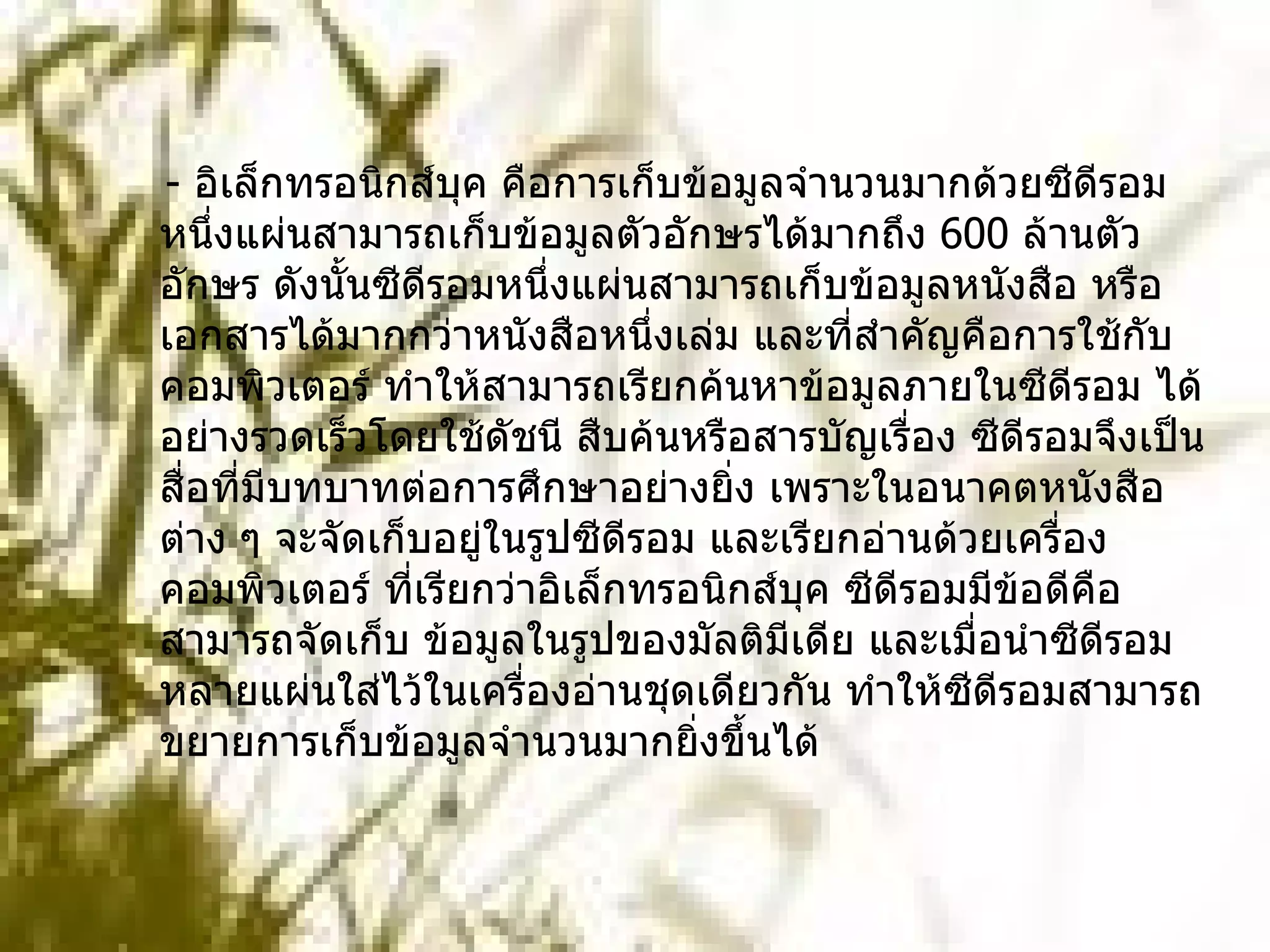    -  อิเล็กทรอนิกส์บุค คือการเก็บข้อมูลจำนวนมากด้วยซีดีรอม หนึ่งแผ่นสามารถเก็บข้อมูลตัวอักษรได้มากถึง  600  ล้านตัวอักษร ดังนั้นซีดีรอมหนึ่งแผ่นสามารถเก็บข้อมูลหนังสือ หรือเอกสารได้มากกว่าหนังสือหนึ่งเล่ม และที่สำคัญคือการใช้กับคอมพิวเตอร์ ทำให้สามารถเรียกค้นหาข้อมูลภายในซีดีรอม ได้อย่างรวดเร็วโดยใช้ดัชนี สืบค้นหรือสารบัญเรื่อง ซีดีรอมจึงเป็นสื่อที่มีบทบาทต่อการศึกษาอย่างยิ่ง เพราะในอนาคตหนังสือต่าง ๆ จะจัดเก็บอยู่ในรูปซีดีรอม และเรียกอ่านด้วยเครื่องคอมพิวเตอร์ ที่เรียกว่าอิเล็กทรอนิกส์บุค ซีดีรอมมีข้อดีคือสามารถจัดเก็บ ข้อมูลในรูปของมัลติมีเดีย และเมื่อนำซีดีรอมหลายแผ่นใส่ไว้ในเครื่องอ่านชุดเดียวกัน ทำให้ซีดีรอมสามารถขยายการเก็บข้อมูลจำนวนมากยิ่งขึ้นได้        