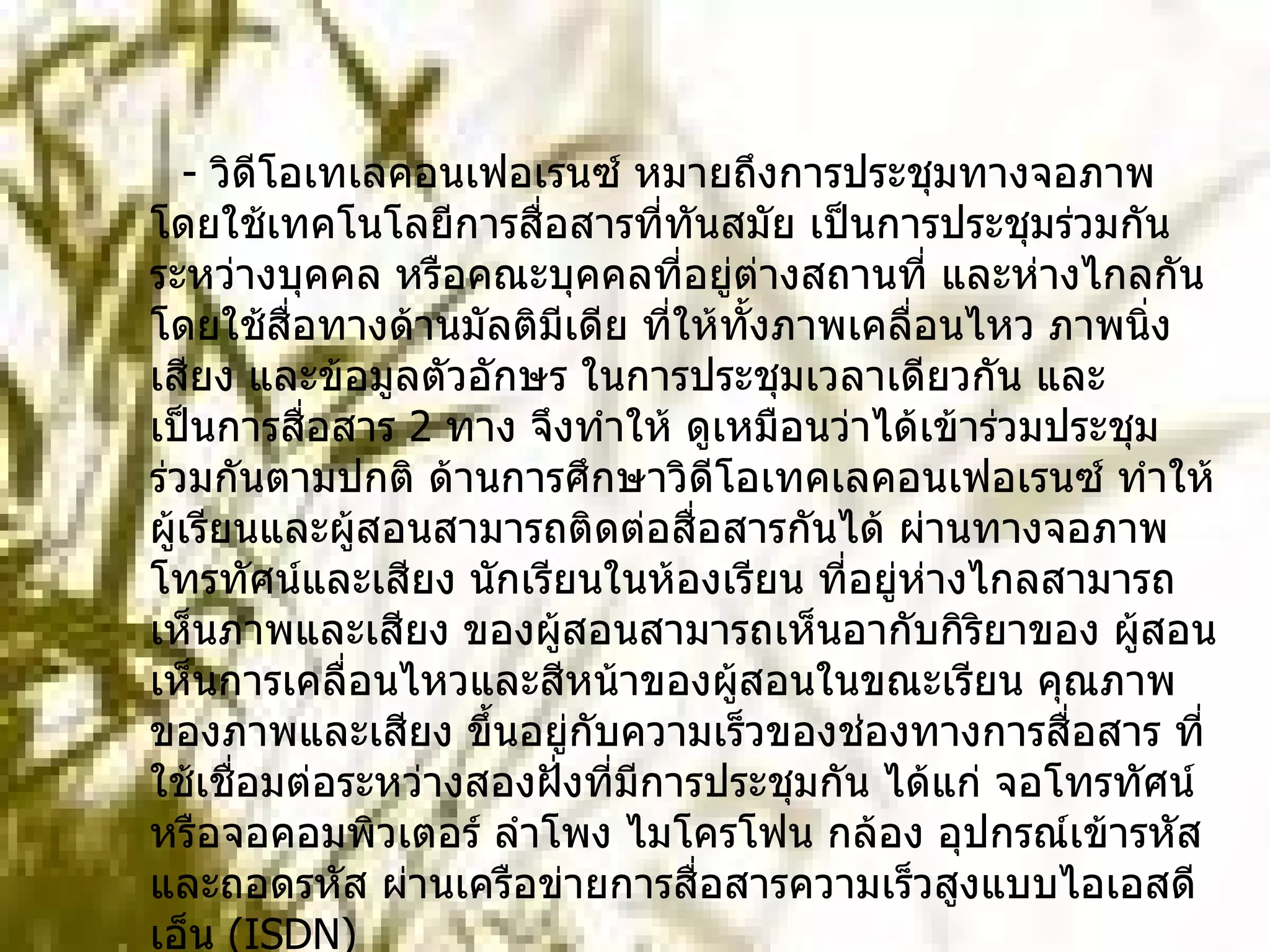    -  วิดีโอเทเลคอนเฟอเรนซ์ หมายถึงการประชุมทางจอภาพ โดยใช้เทคโนโลยีการสื่อสารที่ทันสมัย เป็นการประชุมร่วมกันระหว่างบุคคล หรือคณะบุคคลที่อยู่ต่างสถานที่ และห่างไกลกันโดยใช้สื่อทางด้านมัลติมีเดีย ที่ให้ทั้งภาพเคลื่อนไหว ภาพนิ่ง เสียง และข้อมูลตัวอักษร ในการประชุมเวลาเดียวกัน และเป็นการสื่อสาร  2  ทาง จึงทำให้ ดูเหมือนว่าได้เข้าร่วมประชุมร่วมกันตามปกติ ด้านการศึกษาวิดีโอเทคเลคอนเฟอเรนซ์ ทำให้ผู้เรียนและผู้สอนสามารถติดต่อสื่อสารกันได้ ผ่านทางจอภาพ โทรทัศน์และเสียง นักเรียนในห้องเรียน ที่อยู่ห่างไกลสามารถเห็นภาพและเสียง ของผู้สอนสามารถเห็นอากับกิริยาของ ผู้สอน เห็นการเคลื่อนไหวและสีหน้าของผู้สอนในขณะเรียน คุณภาพของภาพและเสียง ขึ้นอยู่กับความเร็วของช่องทางการสื่อสาร ที่ใช้เชื่อมต่อระหว่างสองฝั่งที่มีการประชุมกัน ได้แก่ จอโทรทัศน์หรือจอคอมพิวเตอร์ ลำโพง ไมโครโฟน กล้อง อุปกรณ์เข้ารหัสและถอดรหัส ผ่านเครือข่ายการสื่อสารความเร็วสูงแบบไอเอสดีเอ็น  ( ISDN)  
