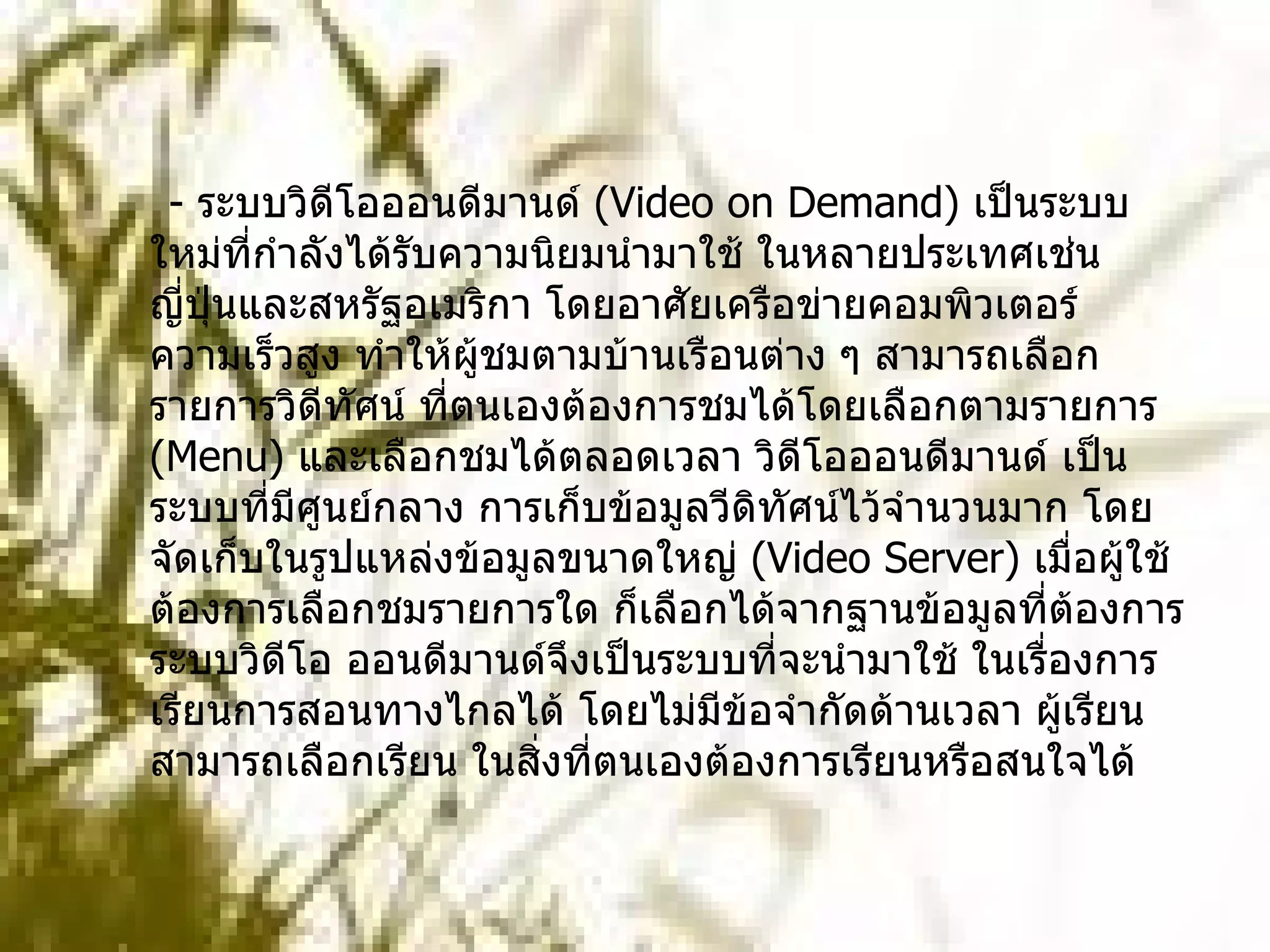 -  ระบบวิดีโอออนดีมานด์  ( Video on Demand)  เป็นระบบใหม่ที่กำลังได้รับความนิยมนำมาใช้ ในหลายประเทศเช่น ญี่ปุ่นและสหรัฐอเมริกา โดยอาศัยเครือข่ายคอมพิวเตอร์ความเร็วสูง ทำให้ผู้ชมตามบ้านเรือนต่าง ๆ สามารถเลือกรายการวิดีทัศน์ ที่ตนเองต้องการชมได้โดยเลือกตามรายการ  ( Menu)  และเลือกชมได้ตลอดเวลา วิดีโอออนดีมานด์ เป็นระบบที่มีศูนย์กลาง การเก็บข้อมูลวีดิทัศน์ไว้จำนวนมาก โดยจัดเก็บในรูปแหล่งข้อมูลขนาดใหญ่  ( Video Server)  เมื่อผู้ใช้ต้องการเลือกชมรายการใด ก็เลือกได้จากฐานข้อมูลที่ต้องการ ระบบวิดีโอ ออนดีมานด์จึงเป็นระบบที่จะนำมาใช้ ในเรื่องการเรียนการสอนทางไกลได้ โดยไม่มีข้อจำกัดด้านเวลา ผู้เรียนสามารถเลือกเรียน ในสิ่งที่ตนเองต้องการเรียนหรือสนใจได้     