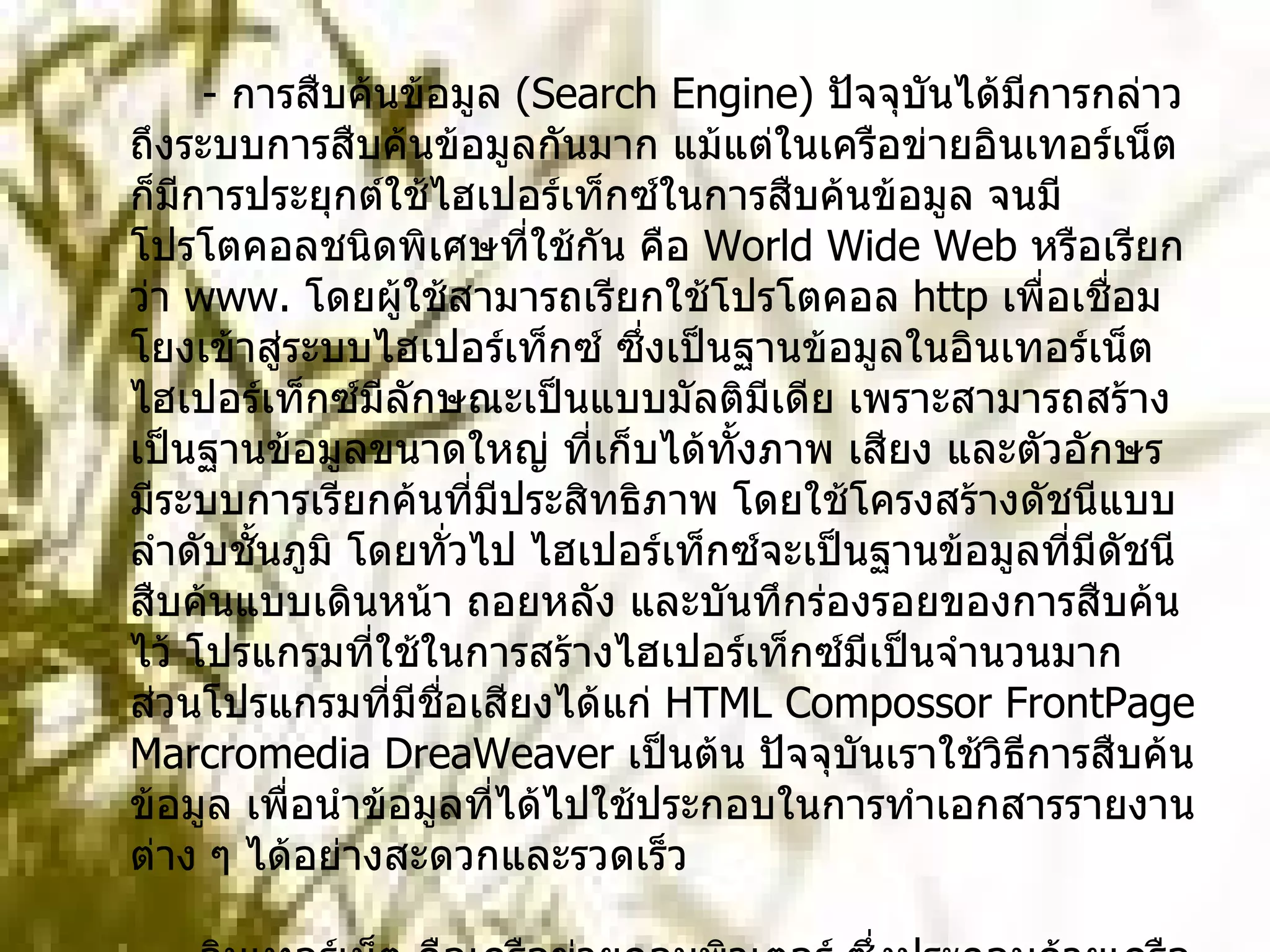 -  การสืบค้นข้อมูล  ( Search Engine)  ปัจจุบันได้มีการกล่าวถึงระบบการสืบค้นข้อมูลกันมาก แม้แต่ในเครือข่ายอินเทอร์เน็ต ก็มีการประยุกต์ใช้ไฮเปอร์เท็กซ์ในการสืบค้นข้อมูล จนมีโปรโตคอลชนิดพิเศษที่ใช้กัน คือ  World Wide Web  หรือเรียกว่า  www.  โดยผู้ใช้สามารถเรียกใช้โปรโตคอล  http  เพื่อเชื่อมโยงเข้าสู่ระบบไฮเปอร์เท็กซ์ ซึ่งเป็นฐานข้อมูลในอินเทอร์เน็ต ไฮเปอร์เท็กซ์มีลักษณะเป็นแบบมัลติมีเดีย เพราะสามารถสร้างเป็นฐานข้อมูลขนาดใหญ่ ที่เก็บได้ทั้งภาพ เสียง และตัวอักษร มีระบบการเรียกค้นที่มีประสิทธิภาพ โดยใช้โครงสร้างดัชนีแบบลำดับชั้นภูมิ โดยทั่วไป ไฮเปอร์เท็กซ์จะเป็นฐานข้อมูลที่มีดัชนีสืบค้นแบบเดินหน้า ถอยหลัง และบันทึกร่องรอยของการสืบค้นไว้ โปรแกรมที่ใช้ในการสร้างไฮเปอร์เท็กซ์มีเป็นจำนวนมาก ส่วนโปรแกรมที่มีชื่อเสียงได้แก่  HTML Compossor FrontPage Marcromedia DreaWeaver  เป็นต้น ปัจจุบันเราใช้วิธีการสืบค้นข้อมูล เพื่อนำข้อมูลที่ได้ไปใช้ประกอบในการทำเอกสารรายงานต่าง ๆ ได้อย่างสะดวกและรวดเร็ว         -  อินเทอร์เน็ต คือเครือข่ายคอมพิวเตอร์ ซึ่งประกอบด้วยเครือข่ายย่อย และเครือข่ายใหญ่สลับซับซ้อนมากมาย เชื่อมต่อกันมากกว่า  300  ล้านเครื่องในปัจจุบัน โดยใช้ในการติดต่อสื่อสาร ข้อความรูปภาพ เสียงและอื่น ๆ โดยผ่านระบบเครือข่ายคอมพิวเตอร์ ที่มีผู้ใช้งานกระจายกันอยู่ทั่วโลก ปัจจุบันได้มีการนำระบบอินเทอร์เน็ต เข้ามาใช้ในวงการศึกษากันทั่วโลก ซึ่งมีประโยชน์ในด้านการเรียนการ 