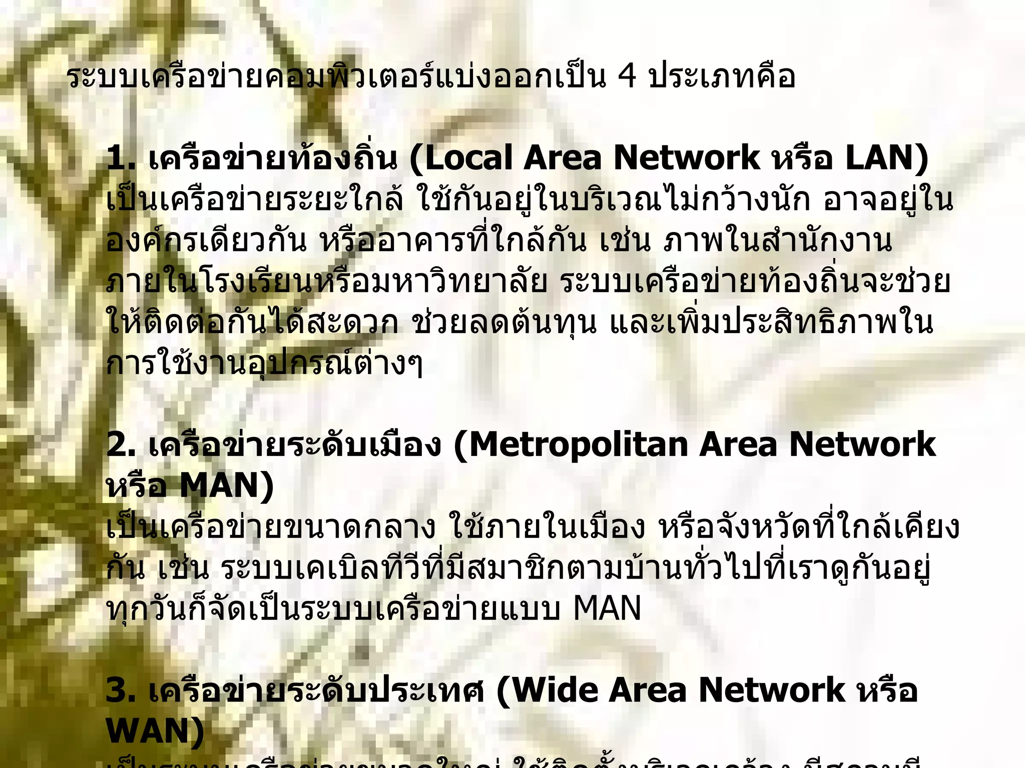 ระบบเครือข่ายคอมพิวเตอร์แบ่งออกเป็น  4  ประเภทคือ 1.  เครือข่ายท้องถิ่น  ( Local Area Network  หรือ  LAN)  เป็นเครือข่ายระยะใกล้ ใช้กันอยู่ในบริเวณไม่กว้างนัก อาจอยู่ในองค์กรเดียวกัน หรืออาคารที่ใกล้กัน เช่น ภาพในสำนักงาน ภายในโรงเรียนหรือมหาวิทยาลัย ระบบเครือข่ายท้องถิ่นจะช่วยให้ติดต่อกันได้สะดวก ช่วยลดต้นทุน และเพิ่มประสิทธิภาพในการใช้งานอุปกรณ์ต่างๆ 2.  เครือข่ายระดับเมือง  ( Metropolitan Area Network  หรือ  MAN)  เป็นเครือข่ายขนาดกลาง ใช้ภายในเมือง หรือจังหวัดที่ใกล้เคียงกัน เช่น ระบบเคเบิลทีวีที่มีสมาชิกตามบ้านทั่วไปที่เราดูกันอยู่ทุกวันก็จัดเป็นระบบเครือข่ายแบบ  MAN 3.  เครือข่ายระดับประเทศ  ( Wide Area Network  หรือ  WAN)  เป็นระบบเครือข่ายขนาดใหญ่ ใช้ติดตั้งบริเวณกว้าง มีสถานนีหรือจุดเชื่อมต่อมากมาย มากกว่า  1  แสนจุด ใช้สื่อกลางหลายชนิด เช่น ระบบคลื่นวิทยุ ไมโครเวฟ หรือดาวเทียม 4.  เครือข่ายระหว่างประเทศ  ( International Network )  เป็นเครือข่ายที่ใช้ติดต่อระหว่างประเทศ โดยใช้สายเคเบิล หรือ ดาวเทียม 
