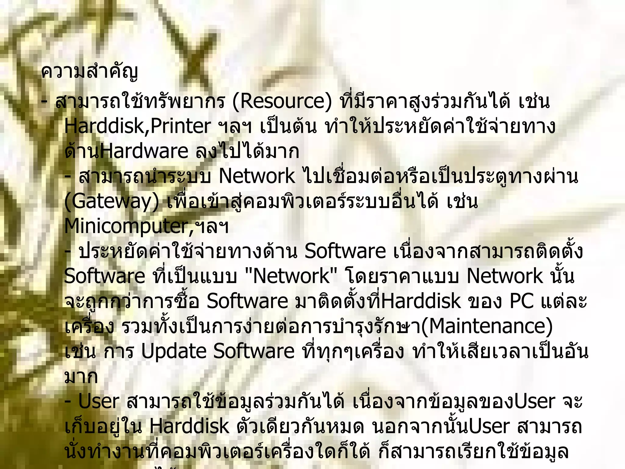 ความสำคัญ -  สามารถใช้ทรัพยากร  ( Resource)  ที่มีราคาสูงร่วมกันได้ เช่น  Harddisk,Printer  ฯลฯ เป็นต้น ทำให้ประหยัดค่าใช้จ่ายทางด้าน Hardware  ลงไปได้มาก -  สามารถนำระบบ  Network  ไปเชื่อมต่อหรือเป็นประตูทางผ่าน  ( Gateway)  เพื่อเข้าสู่คอมพิวเตอร์ระบบอื่นได้ เช่น  Minicomputer, ฯลฯ -  ประหยัดค่าใช้จ่ายทางด้าน  Software  เนื่องจากสามารถติดตั้ง  Software  ที่เป็นแบบ  " Network"  โดยราคาแบบ  Network  นั้นจะถูกกว่าการซื้อ  Software  มาติดตั้งที่ Harddisk  ของ  PC  แต่ละเครื่อง รวมทั้งเป็นการง่ายต่อการบำรุงรักษา ( Maintenance)  เช่น การ  Update Software  ที่ทุกๆเครื่อง ทำให้เสียเวลาเป็นอันมาก -  User  สามารถใช้ข้อมูลร่วมกันได้ เนื่องจากข้อมูลของ User  จะเก็บอยู่ใน  Harddisk  ตัวเดียวกันหมด นอกจากนั้น User  สามารถนั่งทำงานที่คอมพิวเตอร์เครื่องใดก็ใด้ ก็สามารถเรียกใช้ข้อมูลของตนเองได้เสมอ -  สามารถใช้งานโปรแกรมประเภท  " Multiuser"  ได้  ( โปรแกรมที่ใช้งานได้หลายๆคนพร้อมกัน )  เช่น  E-Mail, Database  และ  Groupware 