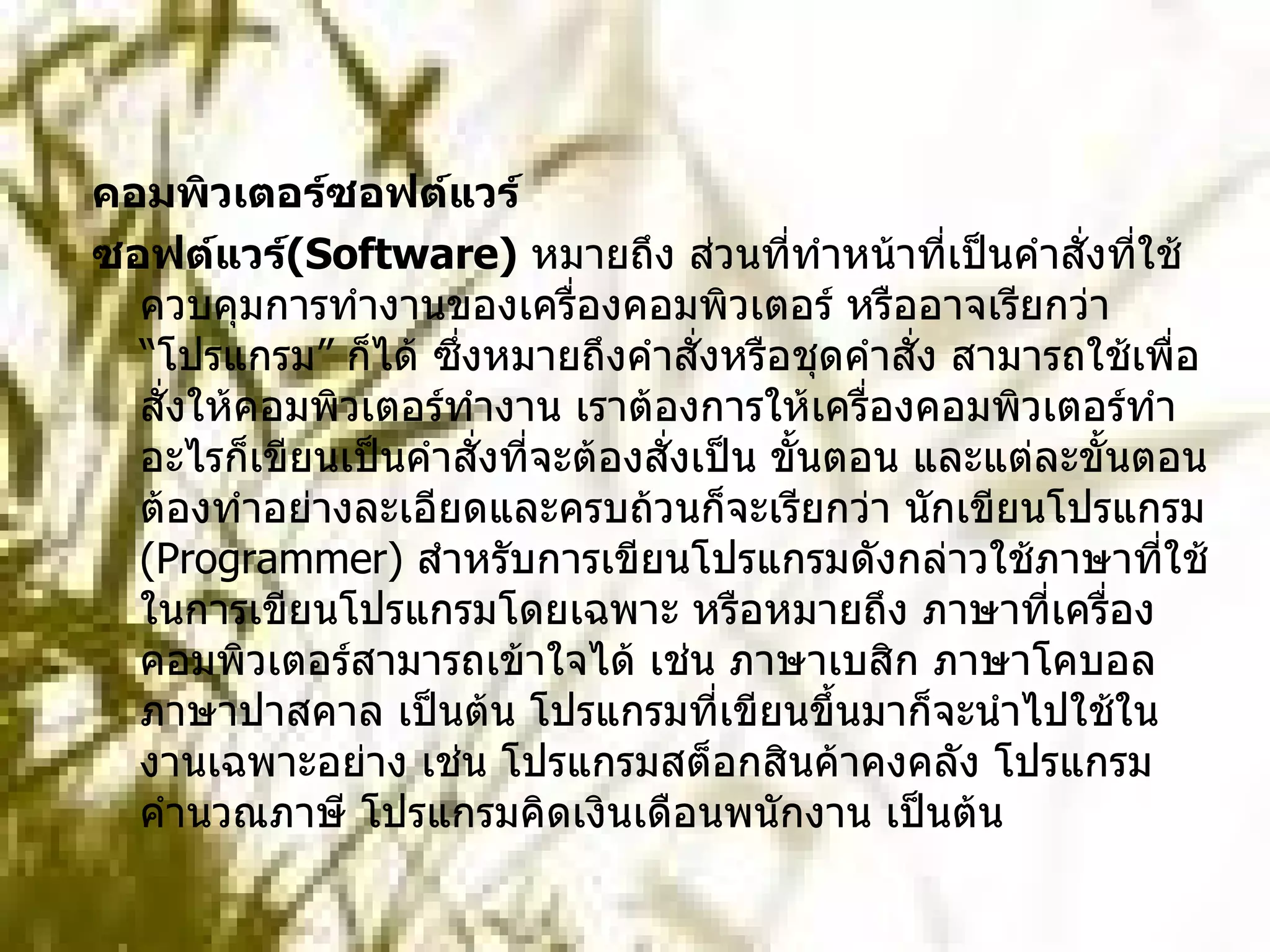 คอมพิวเตอร์ซอฟต์แวร์  ซอฟต์แวร์ ( Software)   หมายถึง ส่วนที่ทำหน้าที่เป็นคำสั่งที่ใช้ควบคุมการทำงานของเครื่องคอมพิวเตอร์ หรืออาจเรียกว่า “โปรแกรม” ก็ได้ ซึ่งหมายถึงคำสั่งหรือชุดคำสั่ง สามารถใช้เพื่อสั่งให้คอมพิวเตอร์ทำงาน เราต้องการให้เครื่องคอมพิวเตอร์ทำอะไรก็เขียนเป็นคำสั่งที่จะต้องสั่งเป็น ขั้นตอน และแต่ละขั้นตอนต้องทำอย่างละเอียดและครบถ้วนก็จะเรียกว่า นักเขียนโปรแกรม  ( Programmer)  สำหรับการเขียนโปรแกรมดังกล่าวใช้ภาษาที่ใช้ในการเขียนโปรแกรมโดยเฉพาะ หรือหมายถึง ภาษาที่เครื่องคอมพิวเตอร์สามารถเข้าใจได้ เช่น ภาษาเบสิก ภาษาโคบอล ภาษาปาสคาล เป็นต้น โปรแกรมที่เขียนขึ้นมาก็จะนำไปใช้ในงานเฉพาะอย่าง เช่น โปรแกรมสต็อกสินค้าคงคลัง โปรแกรมคำนวณภาษี โปรแกรมคิดเงินเดือนพนักงาน เป็นต้น 