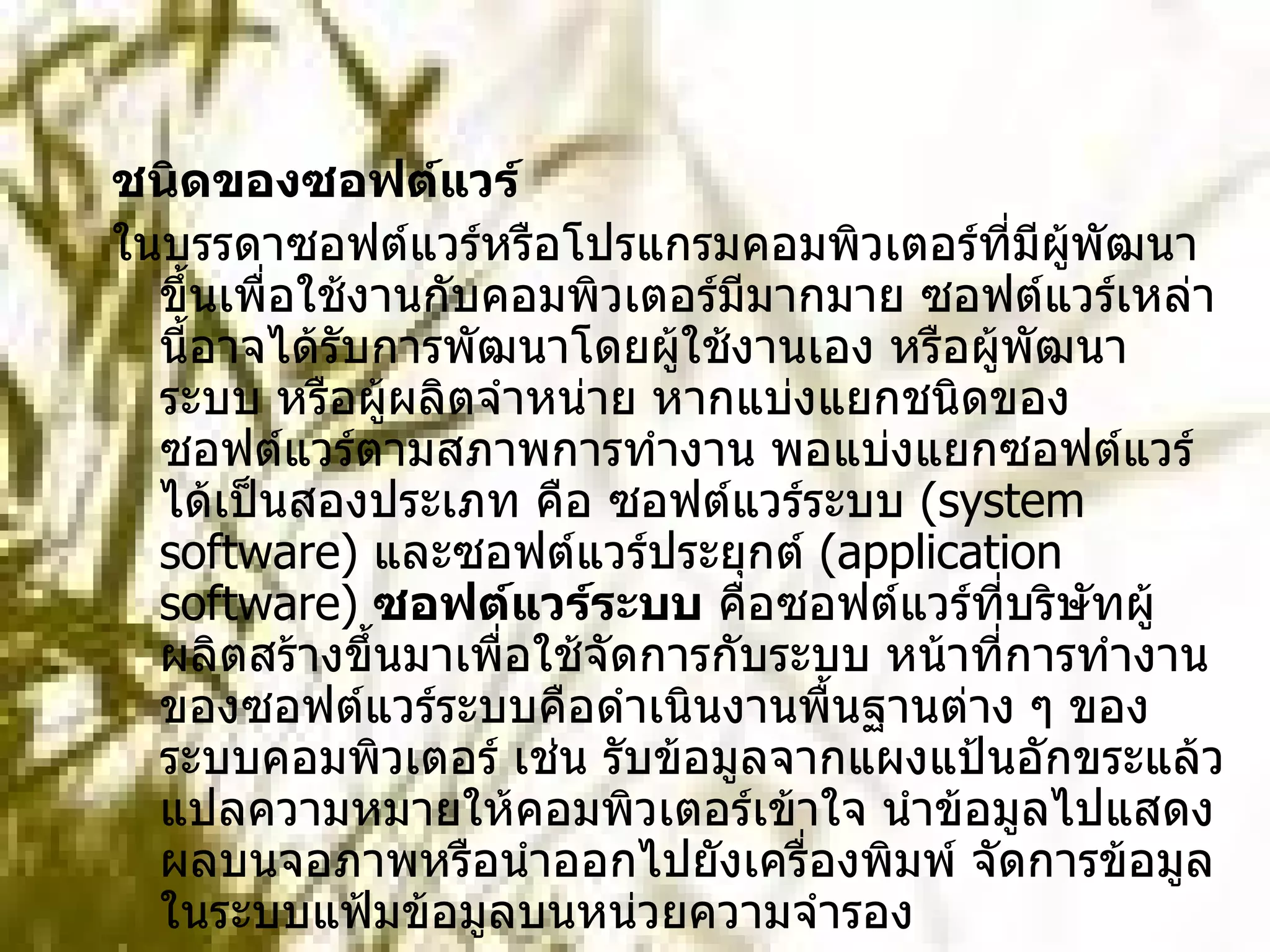 ชนิดของซอฟต์แวร์   ในบรรดาซอฟต์แวร์หรือโปรแกรมคอมพิวเตอร์ที่มีผู้พัฒนาขึ้นเพื่อใช้งานกับคอมพิวเตอร์มีมากมาย ซอฟต์แวร์เหล่านี้อาจได้รับการพัฒนาโดยผู้ใช้งานเอง หรือผู้พัฒนาระบบ หรือผู้ผลิตจำหน่าย หากแบ่งแยกชนิดของซอฟต์แวร์ตามสภาพการทำงาน พอแบ่งแยกซอฟต์แวร์ได้เป็นสองประเภท คือ ซอฟต์แวร์ระบบ  ( system software)  และซอฟต์แวร์ประยุกต์  ( application software)  ซอฟต์แวร์ระบบ  คือซอฟต์แวร์ที่บริษัทผู้ผลิตสร้างขึ้นมาเพื่อใช้จัดการกับระบบ หน้าที่การทำงานของซอฟต์แวร์ระบบคือดำเนินงานพื้นฐานต่าง ๆ ของระบบคอมพิวเตอร์ เช่น รับข้อมูลจากแผงแป้นอักขระแล้วแปลความหมายให้คอมพิวเตอร์เข้าใจ นำข้อมูลไปแสดงผลบนจอภาพหรือนำออกไปยังเครื่องพิมพ์ จัดการข้อมูลในระบบแฟ้มข้อมูลบนหน่วยความจำรอง  