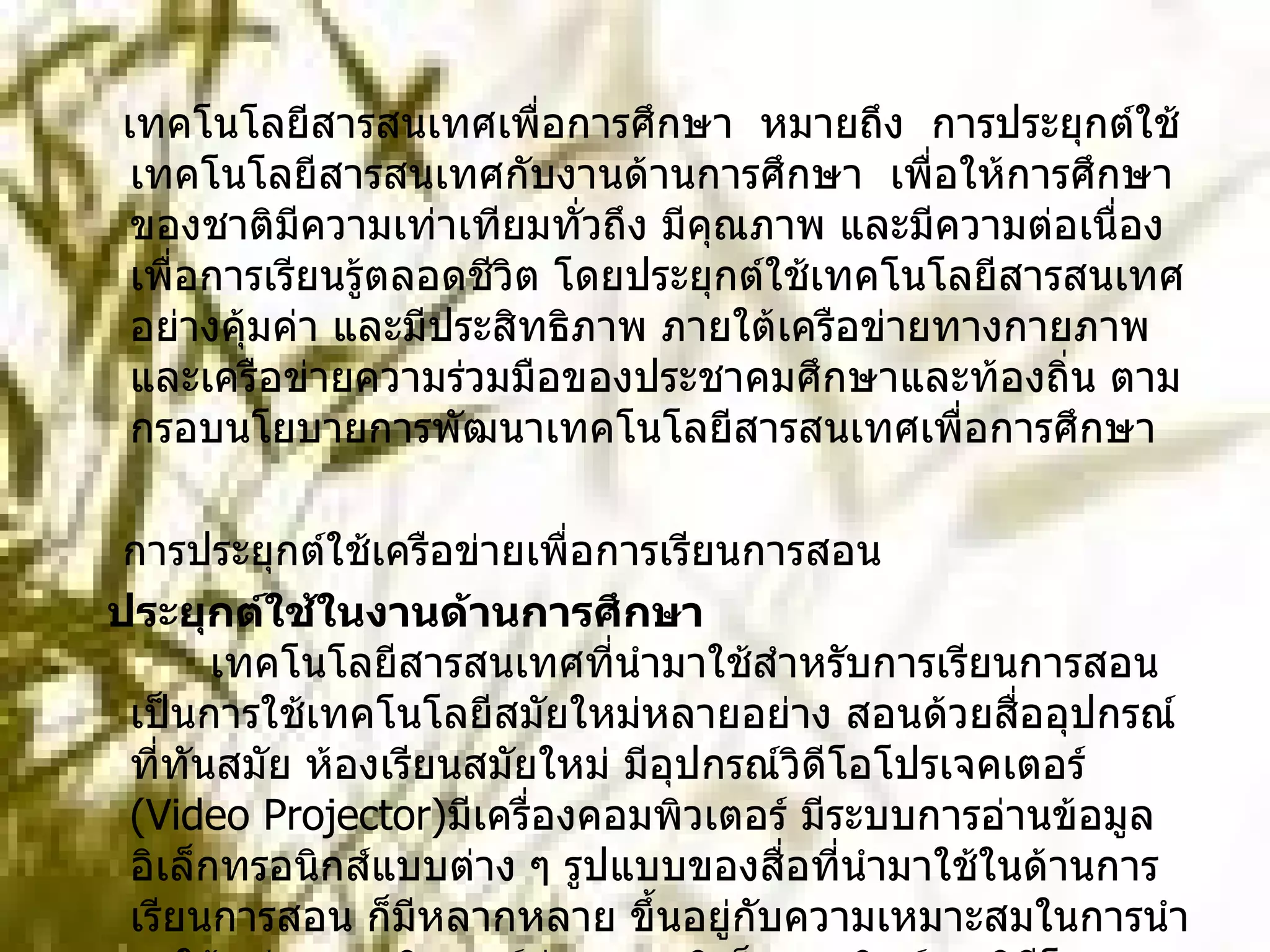 เทคโนโลยีสารสนเทศเพื่อการศึกษา  หมายถึง  การประยุกต์ใช้เทคโนโลยีสารสนเทศกับงานด้านการศึกษา   เพื่อให้การศึกษาของชาติมีความเท่าเทียมทั่วถึง มีคุณภาพ และมีความต่อเนื่องเพื่อการเรียนรู้ตลอดชีวิต โดยประยุกต์ใช้เทคโนโลยีสารสนเทศอย่างคุ้มค่า และมีประสิทธิภาพ ภายใต้เครือข่ายทางกายภาพและเครือข่ายความร่วมมือของประชาคมศึกษาและท้องถิ่น ตามกรอบนโยบายการพัฒนาเทคโนโลยีสารสนเทศเพื่อการศึกษา การประยุกต์ใช้เครือข่ายเพื่อการเรียนการสอน ประยุกต์ใช้ในงานด้านการศึกษา        เทคโนโลยีสารสนเทศที่นำมาใช้สำหรับการเรียนการสอน เป็นการใช้เทคโนโลยีสมัยใหม่หลายอย่าง สอนด้วยสื่ออุปกรณ์ที่ทันสมัย ห้องเรียนสมัยใหม่ มีอุปกรณ์วิดีโอโปรเจคเตอร์  ( Video Projector) มีเครื่องคอมพิวเตอร์ มีระบบการอ่านข้อมูลอิเล็กทรอนิกส์แบบต่าง ๆ รูปแบบของสื่อที่นำมาใช้ในด้านการเรียนการสอน ก็มีหลากหลาย ขึ้นอยู่กับความเหมาะสมในการนำมาใช้ เช่น คอมพิวเตอร์ช่วยสอน อิเล็กทรอนิกส์บุค วิดีโอเทเลคอนเฟอเรนซ์ ระบบวิดีโอออนดีมานด์ การสืบค้นข้อมูลในคอมพิวเตอร์ และระบบอินเทอร์เน็ต เป็นต้น 
