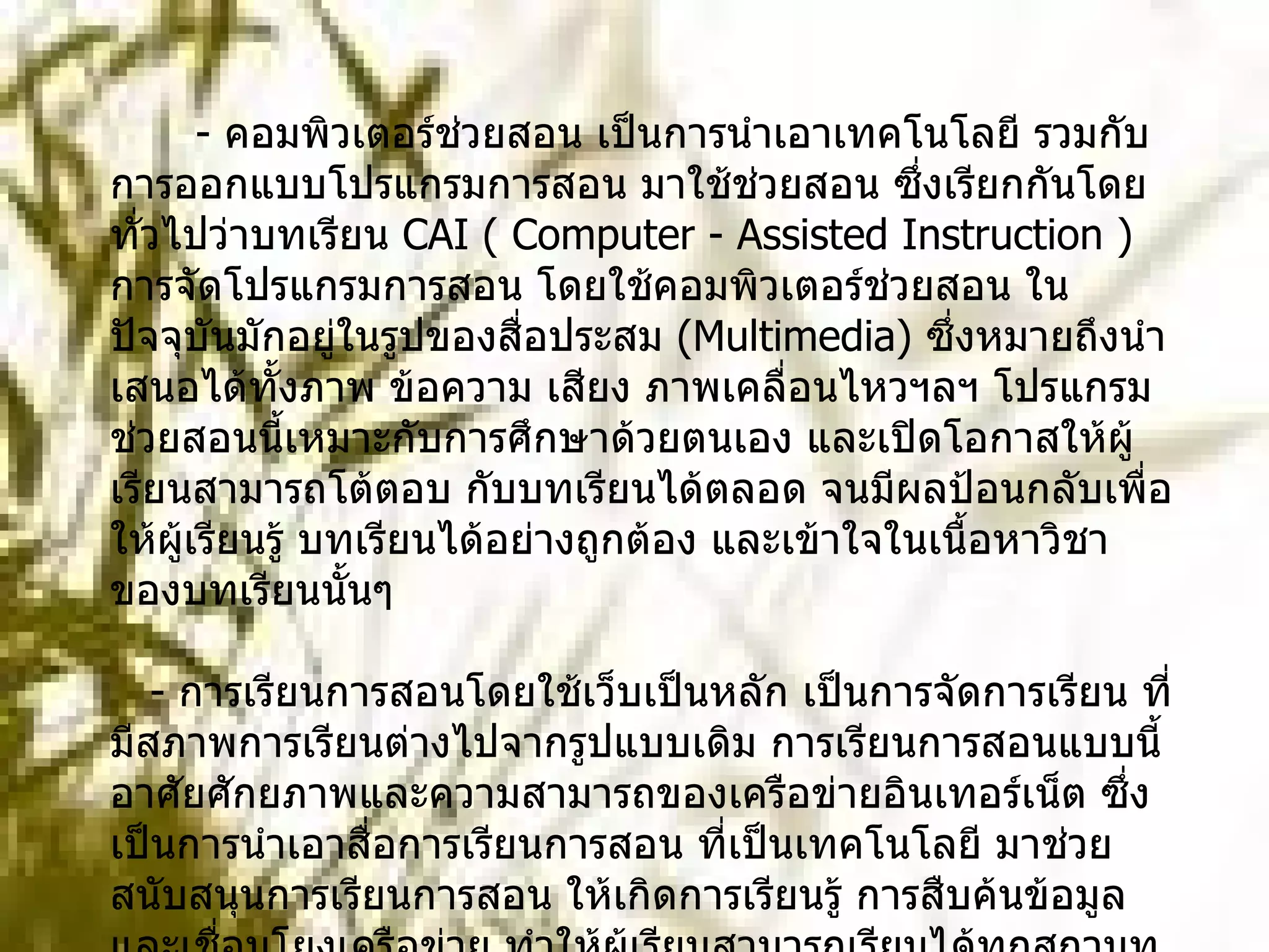 -  คอมพิวเตอร์ช่วยสอน เป็นการนำเอาเทคโนโลยี รวมกับการออกแบบโปรแกรมการสอน มาใช้ช่วยสอน ซึ่งเรียกกันโดยทั่วไปว่าบทเรียน  CAI ( Computer - Assisted Instruction )  การจัดโปรแกรมการสอน โดยใช้คอมพิวเตอร์ช่วยสอน ในปัจจุบันมักอยู่ในรูปของสื่อประสม  ( Multimedia)  ซึ่งหมายถึงนำเสนอได้ทั้งภาพ ข้อความ เสียง ภาพเคลื่อนไหวฯลฯ โปรแกรมช่วยสอนนี้เหมาะกับการศึกษาด้วยตนเอง และเปิดโอกาสให้ผู้เรียนสามารถโต้ตอบ กับบทเรียนได้ตลอด จนมีผลป้อนกลับเพื่อให้ผู้เรียนรู้ บทเรียนได้อย่างถูกต้อง และเข้าใจในเนื้อหาวิชาของบทเรียนนั้นๆ     -  การเรียนการสอนโดยใช้เว็บเป็นหลัก เป็นการจัดการเรียน ที่มีสภาพการเรียนต่างไปจากรูปแบบเดิม การเรียนการสอนแบบนี้ อาศัยศักยภาพและความสามารถของเครือข่ายอินเทอร์เน็ต ซึ่งเป็นการนำเอาสื่อการเรียนการสอน ที่เป็นเทคโนโลยี มาช่วยสนับสนุนการเรียนการสอน ให้เกิดการเรียนรู้ การสืบค้นข้อมูล และเชื่อมโยงเครือข่าย ทำให้ผู้เรียนสามารถเรียนได้ทุกสถานท ี่และทุกเวลา การจัดการเรียนการสอนลักษณะนี้ มีชื่อเรียกหลายชื่อ ได้แก่ การเรียนการสอนผ่านเว็บ  ( Web-based Instruction)  การฝึกอบรมผ่านเว็บ  ( Web-based Trainning)  การเรียนการสอนผ่านเวิล์ดไวด์เว็บ  ( www-based Instruction)  การสอนผ่านสื่อทางอิเล็กทรอนิกส์  ( e-learning)  เป็นต้น       