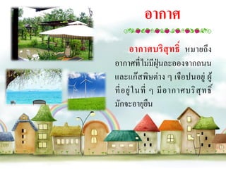 อากาศ
     อากาศบริสุทธิ์ หมายถึง
อากาศที่ไม่มีฝุ่นละอองจากถนน
และแก๊สพิษต่าง ๆ เจือปนอยู่ ผู้
ที่ อ ยู่ ใ นที่ ๆ มี อ ากาศบริ สุ ท ธิ์
มักจะอายุยืน
 