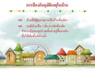 การป้องกันอุบัติเหตุในบ้าน

บ้านที่มีผู้สูงอายุควรเป็นบ้านชั้นเดียว
กรณีบ้านเป็น 2 ชั้น ควรจัดห้องพัก
 สาหรับผู้สูงอายุบริเวณชั้นล่างปูพื้นยางกัน
 ลื่นให้เต็มพื้นที่ห้องน้า
 