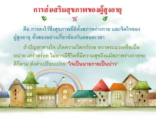 การส่งเสริมสุขภาพของผู้สูงอายุ
      คือ การคงไว้ซึ่งสุขภาพทีดีทั้งสภาพร่างกาย และจิตใจของ
                               ่
ผู้สูงอายุ ทั้งสองอย่างเกียวข้องกันตลอดเวลา
                          ่
      ถ้าปัญหาทางใจ เกิดความวิตกกังวล หวาดระแวงหรือเบื่อ
หน่าย เศร้าสร้อย ไม่อาจมีชีวิตที่มีความสุขถึงแม้สภาพร่างกายจะ
ดีก็ตาม ดังคาเปรียบเปรย “ใจเป็นนายกายเป็นบ่าว”
 