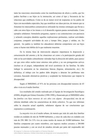 tanto las reacciones emocionales como las manifestaciones de afecto y cariño, que los
padres facilitan a sus hijos en la interacción, así como el tipo y frecuencia de las
relaciones que establecen. Como se da un menor nivel de respuestas en los padres de
hijos con necesidades especiales, hay que modificar sus ideas previas, de manera que se
fomenten los intercambios comunicativos utilizando las mismas estrategias que llevan a
cabo con otros hijos si los tienen o si el desarrollo siguiera pautas normalizadas. Como
ejemplos señalamos: formularles preguntas, esperar a sus contestaciones con paciencia
y aclararle conceptos dándoles aquellas explicaciones pertinentes, realizar actividades
conjuntas, compartir actividades de ocio y tiempo libre, juegos y salidas, etc. En
general, los padres (y también los educadores) deberían comportarse con sus hijos
como si fueran más hábiles de lo que realmente muestran.

         En la misma línea de intervención adquiere importancia la disposición y
estructuración del entorno y de las situaciones así como a la participación guiada del
niño en las actividades culturalmente valoradas bajo la dirección del adulto, pues parece
ser que estos niños suelen tener entornos más pobres y no son protagonistas activos
(incluso en el juego), independiente del nivel económico de las familias. Se debe
trabajar la autonomía en las situaciones básicas (higiene, alimentación, etc.). En
definitica, el trabajo con los padres debe dirigirse a detectar los problemas más
cercanos, buscando alternativas positivas y aceptando las limitaciones que impone la
discapacidad.

         Según el IMSERSO, el 91% de las personas con discapacidad menores de 65
años viven en el medio familiar.

         Los resultados del estudio realizado por el Equipo de Investigación Sociológica
(EDIS), dirigido por Gómez González (1998-1999) y financiado por el IMSERSO sobre
las familias con hijos menores de seis años con alguna discapacidad, nos da un
informe detallado sobre las características de dicho colectivo. Ya que nos informan
sobre la situación actual española, señalamos algunas de sus conclusiones que
exponemos a continuación.

         La mayoría vive en el medio urbano, de manera que siete de cada diez familias
residen en ciudades de más de 50.000 habitantes, y cinco de cada diez en ciudades con
más de 250. 000. Un 11% vive en zonas rurales de menos de 10.000 habitantes. Son
familias compuestas por cuatro miembros, con ingresos medios cercanos a 200.000
pesetas mensuales y con un nivel de estudios elevado por parte del responsable del

III Congreso “La Atención a la Diversidad en el Sistema Educativo”.
Universidad de Salamanca. Instituto Universitario de Integración en la Comunidad (INICO)
 