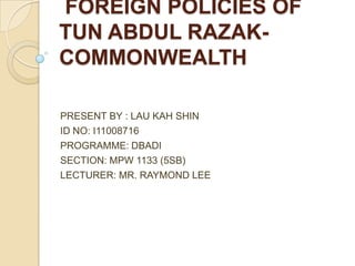  FOREIGN POLICIES OF TUN ABDUL RAZAK-COMMONWEALTH PRESENT BY : LAU KAH SHIN ID NO: I11008716 PROGRAMME: DBADI  SECTION: MPW 1133 (5SB) LECTURER: MR. RAYMOND LEE 