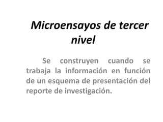 Microensayos de tercer
        nivel
    Se construyen cuando se
trabaja la información en función
de un esquema de presentación del
reporte de investigación.
 