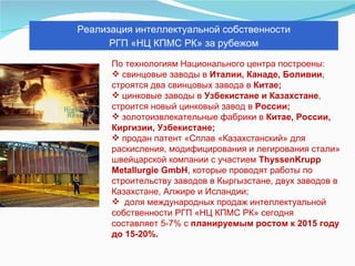 По технологиям Национального центра построены:  свинцовые заводы в  Италии, Канаде, Боливии , строятся два свинцовых завода в  Китае;   цинковые заводы в  Узбекистане и Казахстане , строится новый цинковый завод в  России;   золотоизвлекательные фабрики в  Китае, России, Киргизии, Узбекистане; продан патент «Сплав «Казахстанский» для раскисления, модифицирования и легирования стали» швейцарской компании с участием  ThyssenKrupp Metallurgie GmbH , которые проводят работы по строительству заводов в Кыргызстане, двух заводов в Казахстане, Алжире и Исландии; доля международных продаж интеллектуальной собственности РГП «НЦ КПМС РК» сегодня составляет 5-7% с  планируемым ростом к 2015 году до 15-20%. Реализация интеллектуальной собственности  РГП «НЦ КПМС РК» за рубежом 