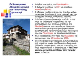 Οι Καστοριανοί Αδελφοί Ιωάννης και Παναγιώτης Εμμανουήλ Υπήρξαν συνεργάτες του  Ρήγα Φεραίου . Ο Ιωάννης γεννήθηκε το  1774  και σπούδασε  ιατρική  στη  Βιέννη .  Ο αδερφός του Παναγιώτης,   που ήταν δύο χρόνια μικρότερος ήταν λογιστής στον εμπορικό οίκο του συνεργάτη του Ρήγα, Ευστράτιου Αργέντη.  Ο Ιωάννης Εμμανουήλ που είχε συνδεθεί με τον Ρήγα και υποστήριζε τα σχέδια του για την απελευθέρωση των Ελλήνων, στάλθηκε στη  Μακεδονία   για την προετοιμασία της εξέγερσης. Όταν επέστρεψε στην αυστριακή πρωτεύουσα συνελήφθη από την αστυνομία μαζί με τον αδερφό του, τον  Ρήγα Φεραίο  και άλλα δεκαπέντε   άτομα.  Όλοι παραδόθηκαν στον πασά του  Βελιγραδίου  και εκτελέστηκαν στις  12 Ιουνίου  του  1798 .  Οι αυστριακές ανακριτικές αρχές, εντυπωσιασμένες από νεαρό της ηλικίας του Παναγιώτη Εμμανουήλ (22) ετών τον ρωτήσανε, αν ήταν συνεργάτης του Ρήγα Φεραίου και σε τι αποσκοπούσε. « Ήθελα να γυρίσω μια ημέρα ελεύθερος στην πατρίδα μου », απήντησε.  