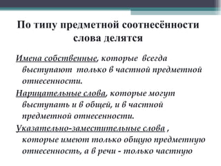 По типу предметной соотнесённости слова делятся Имена собственные , которые  всегда выступают  только в частной предметной отнесенности.  Нарицательные слова , которые могут выступать и в общей, и в частной предметной отнесенности.  Указательно-заместительные слова  , которые имеют только общую предметную отнесенность, а в речи - только частную   