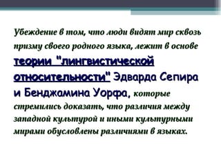 Убеждение в том, что люди видят мир сквозь призму своего родного языка, лежит в основе   теории "лингвистической относительности"   Эдварда Сепира и Бенджамина Уорфа,  которые   стремились доказать, что различия между западной культурой и иными культурными мирами обусловлены различиями в языках. 