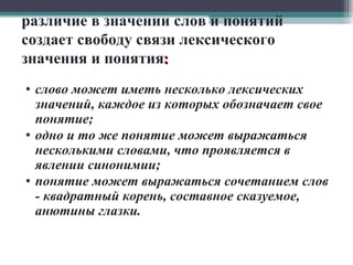 различие в значении слов и понятий создает свободу связи лексического значения и понятия : слово может иметь несколько лексических значений, каждое из которых обозначает свое понятие; одно и то же понятие может выражаться несколькими словами, что проявляется в явлении синонимии; понятие может выражаться сочетанием слов - квадратный корень, составное сказуемое, анютины глазки. 