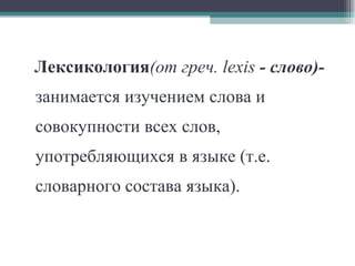 Лексикология (от греч.  lexis  - слово)- занимается изучением слова и совокупности всех слов, употребляющихся в языке (т.е. словарного состава языка). 