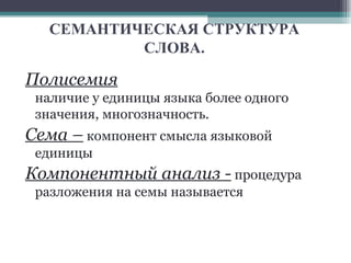 СЕМАНТИЧЕСКАЯ СТРУКТУРА СЛОВА. Полисемия   наличие у единицы языка более одного значения, многозначность.  Сема –  компонент смысла языковой единицы Компонентный анализ -  процедура разложения на семы называется  