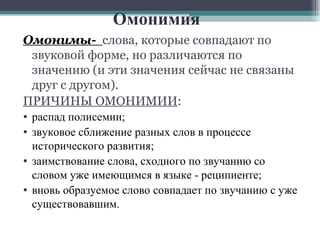 Омонимия Омонимы-  слова, которые совпадают по звуковой форме, но различаются по значению (и эти значения сейчас не связаны друг с другом). ПРИЧИНЫ ОМОНИМИИ : распад полисемии;  звуковое сближение разных слов в процессе исторического развития; заимствование слова, сходного по звучанию со словом уже имеющимся в языке - реципиенте; вновь образуемое слово совпадает по звучанию с уже существовавшим. 