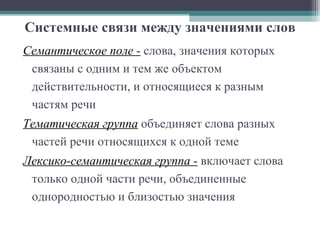 Системные связи между значениями слов Семантическое поле -   слова, значения которых связаны с одним и тем же объектом действительности, и относящиеся к разным частям речи  Тематическая группа  объединяет слова разных частей речи относящихся к одной теме  Лексико-семантическая группа -   включает слова только одной части речи, объединенные однородностью и близостью значения 