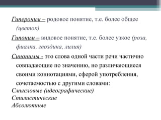 Гипероним –   родовое понятие, т.е. более общее  (цветок) Гипоним –   видовое понятие, т.е. более узкое  (роза, фиалка, гвоздика, лилия)   Синонимы -  это слова одной части речи частично совпадающие по значению, но различающиеся своими коннотациями, сферой употребления, сочетаемостью с другими словами: Смысловые (идеографические) Стилистические Абсолютные 