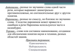 Антонимы -  разные по звучанию слова одной части речи, которые выражают диаметрально противоположные, но соотносительные друг с другом понятия. Паронимы -  разные по смыслу, но близкие по звучанию слова . Сходство паронимов может привести к ошибкам в речи Паронимы используются часто в каламбурах. Термин -  слово или составное наименование, созданное для обозначения понятия науки и техники, разных областей знания.  Признаки терминов: Однозначность Нейтральность  Специализация   