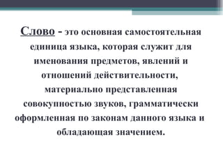Слово  -   это основная самостоятельная единица языка, которая служит для именования предметов, явлений и отношений действительности,  материально представленная совокупностью звуков, грамматически оформленная по законам данного языка и  обладающая значением. 
