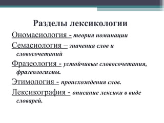 Разделы лексикологии Ономасиология -   теория номинации   Семасиология –   значения слов и словосочетаний Фразеология -   устойчивые словосочетания, фразеологизмы. Этимология -   происхождения слов. Лексикография -   описание лексики в виде словарей. 