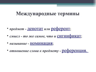 Международные термины предмет -   денотат   или   референт ; смысл - то же самое, что и   сигнификат ; называние -   номинация ; отношение слова к предмету -   референция.  