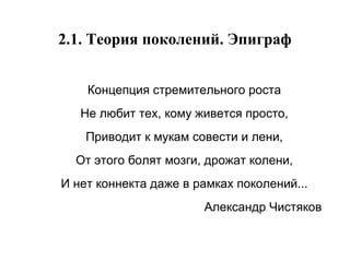 2.1. Теория поколений. Эпиграф Концепция стремительного роста Не любит тех, кому живется просто, Приводит к мукам совести и лени, От этого болят мозги, дрожат колени, И нет коннекта даже в рамках поколений... Александр Чистяков 
