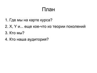 План 1. Где мы на карте курса? 2. X, Y и... еще кое-что из теории поколений 3. Кто мы? 4. Кто наша аудитория? 