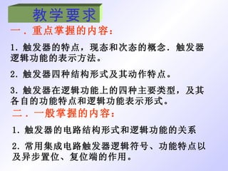 教学要求 一 . 重点掌握的内容： 1. 触发器的特点，现态和次态的概念．触发器逻辑功能的表示方法。 2. 触发器四种结构形式及其动作特点。 3. 触发器在逻辑功能上的四种主要类型，及其各自的功能特点和逻辑功能表示形式。 二 . 一般掌握的内容： 1. 触发器的电路结构形式和逻辑功能的关系 2. 常用集成电路触发器逻辑符号、功能特点以及异步置位、复位端的作用。 