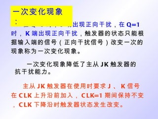 在 Q=0 时， J 端出现正向干扰 ， 在 Q=1 时， K 端出现正向干扰 ，触发器的状态只能根据输入端的信号（正向干扰信号）改变一次的现象称为一次变化现象。 一次变化现象降低了主从 JK 触发器的抗干扰能力。 主从 JK 触发器在使用时要求 J 、 K 信号在 CLK 上升沿前加入， CLK=1 期间保持不变， CLK 下降沿时触发器状态发生改变。 一次变化现象： 