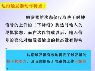 边沿触发器动作特点 : 触发器的次态仅仅取决于时钟信号的上升沿（下降沿）到达时输入的逻辑状态，而在这以前或以后，输入信号的变化对触发器输出的状态没有影响。 边沿触发器有效地提高了触发器的 抗干扰能力 ，因而也提高了电路的工作 可靠性 。 