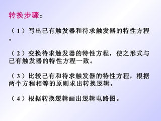 转换步骤 ： （ 1 ）写出已有触发器和待求触发器的特性方程。 （ 2 ）变换待求触发器的特性方程，使之形式与已有触发器的特性方程一致。 （ 3 ）比较已有和待求触发器的特性方程，根据两个方程相等的原则求出转换逻辑。 （ 4 ）根据转换逻辑画出逻辑电路图。 
