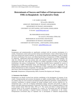 European Journal of Business and Management                                                      www.iiste.org
ISSN 2222-1905 (Paper) ISSN 2222-2839 (Online)



     Determinants of Success and Failure of Entrepreneurs of
           SMEs in Bangladesh- An Explorative Study

                                        S. M. NASRUL QUADIR
                                                        M.Com (DU), MBA(UK)
                      ASSOCIATE PROFESSOR OF FINANCE AND BANKING
                            DEPARTMENT OF FINANCE AND BANKING
                  UNIVERSITY OF CHITTAGONG, CHITTAGONG, BANGLADESH
                                  E-Account : nasrul1964@yahoo.com


                                   DR. MOHAMMAD SALEH JAHUR
                                                    M. Com.(CU), Ph.D.(India), CIFRS (UK)
                           PROFESSOR OF ACCOUNTING AND FINANCE
                            DEPARTMENT OF FINANCE AND BANKING
                 UNIVERSITY OF CHITTAGONG, , CHITTAGONG, BANGLADESH
                                       E-Account : sjahur2000@yahoo.com



Abstract
Entrepreneurs and entrepreneurship are significantly correlated with the economic development of a
country. Entrepreneurs cannot easily succeed in doing successful business venture without facing risk that
arises from internal and external conditions. So, the present study has been undertaken in order to identify
the factors contributing to the success; and influencing the failure of entrepreneurs of SMEs in Bangladesh
by employing sophisticated multivariate technique-Varimax Rotated Factor Analytical Technique. The
study has collected and used only primary data; and consulted available literature for designing the
questionnaire and study. The study has considered 18 variables responsible for failure, and 10 variables
contributing to the success of entrepreneurs. The study has identified factors responsible for success of
Entrepreneurs of SMEs: Relationship Factor; and Organization Factor in order of magnitude. It has
identified factors influencing the failure of Entrepreneurs of SMEs: sustainable Factor, Supply Factor, and
Product Related Factor in order of magnitude. The study has suggested entrepreneurs of SMEs to consider
these factors while developing policies and strategies for SMEs.
Keywords: Entrepreneurs, Entrepreneurship, SMEs, Economic Development, and Strategies.


1.1 Statement of the Problem
Entrepreneurs are directly involved into activities contributing to the development of economy of any
country. Entrepreneurship and economic development are highly correlated (Khan, 2000). Entrepreneurs
are creating values for socio-economic development through employment generation, meeting demand of
customers, contribution to national exchequer & foreign exchange reserve, poverty reduction etc. So,
entrepreneurs play a vital role in bringing technological change, innovation and growth of output in
general, and rapid employment generation in particular which finally results in changing standard of living
of the common masses (Park and Taher, 2010, p.17). The success and failure in doing business has
profound impact on the economic development of a country. So, Government and other development
agencies are found generating a congenial business environment for entrepreneurs in the country.
Entrepreneurial environment plays an important role in development of industrial entrepreneurship
 