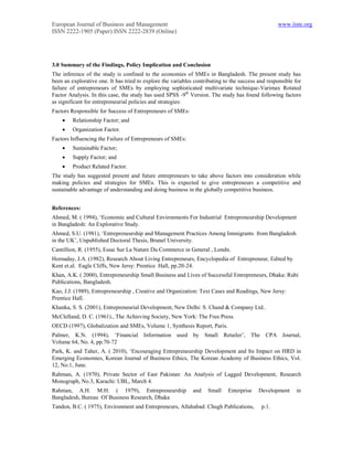 European Journal of Business and Management                                                        www.iiste.org
ISSN 2222-1905 (Paper) ISSN 2222-2839 (Online)




3.0 Summary of the Findings, Policy Implication and Conclusion
The inference of the study is confined to the economies of SMEs in Bangladesh. The present study has
been an explorative one. It has tried to explore the variables contributing to the success and responsible for
failure of entrepreneurs of SMEs by employing sophisticated multivariate technique-Varimax Rotated
Factor Analysis. In this case, the study has used SPSS -9th Version. The study has found following factors
as significant for entrepreneurial policies and strategies:
Factors Responsible for Success of Entrepreneurs of SMEs:
        Relationship Factor; and
        Organization Factor.
Factors Influencing the Failure of Entrepreneurs of SMEs:
        Sustainable Factor;
        Supply Factor; and
        Product Related Factor.
The study has suggested present and future entrepreneurs to take above factors into consideration while
making policies and strategies for SMEs. This is expected to give entrepreneurs a competitive and
sustainable advantage of understanding and doing business in the globally competitive business.


References:
Ahmed, M. ( 1994), ‘Economic and Cultural Environments For Industrial Entrepreneurship Development
in Bangladesh: An Explorative Study.
Ahmed, S.U. (1981), ‘Entrepreneurship and Management Practices Among Immigrants from Bangladesh
in the UK’, Unpublished Doctoral Thesis, Brunel University.
Cantillion, R. (1955), Essai Sur La Nature Du Commerce in General , Londn.
Hornaday, J.A. (1982), Research About Living Entrepreneurs, Encyclopedia of Entrepreneur, Edited by
Kent et.al. Eagle Cliffs, New Jersy: Prentice Hall, pp.20-24.
Khan, A.K. ( 2000), Entrepreneurship Small Business and Lives of Successful Entrepreneurs, Dhaka: Rubi
Publications, Bangladesh.
Kao, J.J. (1989), Entrepreneurship , Creative and Organization: Text Cases and Readings, New Jersy:
Prentice Hall.
Khanka, S. S. (2001), Entrepreneurial Development, New Delhi: S. Chand & Company Ltd..
McClelland, D. C. (1961)., The Achieving Society, New York: The Free Press.
OECD (1997), Globalization and SMEs, Volume 1, Synthesis Report, Paris.
Palmer, K.N. (1994), ‘Financial Information used by Small Retailer’, The CPA Journal,
Volume 64, No. 4, pp.70-72
Park, K. and Taher, A. ( 2010), ‘Encouraging Entrepreneurship Development and Its Impact on HRD in
Emerging Economies, Korean Journal of Business Ethics, The Korean Academy of Business Ethics, Vol.
12, No.1, June.
Rahman, A. (1970), Private Sector of East Pakistan: An Analysis of Lagged Development, Research
Monograph, No.3, Karachi: UBL, March 4.
Rahman, A.H. M.H. ( 1979), Entrepreneurship                   and   Small    Enterprise    Development     in
Bangladesh, Bureau Of Business Research, Dhaka
Tandon, B.C. ( 1975), Environment and Entrepreneurs, Allahabad: Chugh Publications,         p.1.
 