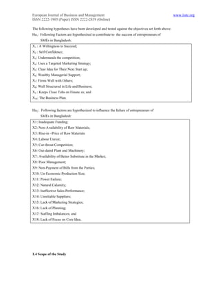 European Journal of Business and Management                                                       www.iiste.org
ISSN 2222-1905 (Paper) ISSN 2222-2839 (Online)

The following hypotheses have been developed and tested against the objectives set forth above:
Ha1 : Following Factors are hypothesized to contribute to the success of entrepreneurs of
     SMEs in Bangladesh:
X1 : A Willingness to Succeed;
X2 : Self Confidence;
X3: Understands the competition;
X4: Uses a Targeted Marketing Strategy;
X5: Clear Idea for Their Next Start up;
X6: Wealthy Managerial Support;
X7: Firms Well with Others;
X8: Well Structured in Life and Business;
X9 : Keeps Close Tabs on Financ es; and
X10: The Business Plan.


Ha2 : Following factors are hypothesized to influence the failure of entrepreneurs of
     SMEs in Bangladesh:
X1: Inadequate Funding;
X2: Non-Availability of Raw Materials;
X3: Rise-in –Price of Raw Materials
X4: Labour Unrest;
X5: Cut-throat Competition;
X6: Out-dated Plant and Machinery;
X7: Availability of Better Substitute in the Market;
X8: Poor Management;
X9: Non-Payment of Bills from the Parties;
X10: Un-Economic Production Size;
X11: Power Failure;
X12: Natural Calamity;
X13: Ineffective Sales Performance;
X14: Unreliable Suppliers;
X15: Lack of Marketing Strategies;
X16: Lack of Planning;
X17: Staffing Imbalances; and
X18: Lack of Focus on Core Idea.




1.4 Scope of the Study
 