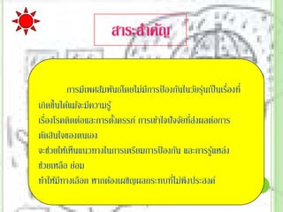 การมีเพศสัมพันธ์โดยไม่มีการป้ องกันในวัยรุนเป็ นเรืองที่
                                                    ่        ่
เกิดขึ้นได้แม้จะมีความรู ้
   ่                                           ่่
เรืองโรคติดต่อและการตังครรภ์ การเข้าใจปั จจัยทีสงผลต่อการ
                           ้
ตัดสินใจของตนเอง
จะช่วยให้เห็นแนวทางในการเตรียมการป้ องกัน และการรูแหล่ง้
ช่วยเหลือ ย่อม
                                          ่
ทําให้มีทางเลือก หากต้องเผชิญผลกระทบทีไม่พึงประสงค์
 