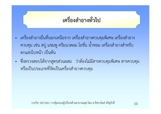 เครื่องสําอางทั่วไป

• เครื่องสําอางอื่นที่นอกเหนือจาก เครื่องสําอางควบคุมพิเศษ เครื่องสําอาง
  ควบคุม เชน สบู แชมพู ครีมนวดผม โลชั่น น้ําหอม เครื่องสําอางสําหรับ
  ตกแตงใบหนา เปนตน
• ซึ่งตรวจสอบไดจากสูตรสวนผสม วาตองไมมีสารควบคุมพิเศษ สารควบคุม
  หรือเปนประเภทที่จัดเปนเครื่องสําอางควบคุม




         รายวิชา 4071601 การคุมครองผูบริโภคดานสาธารณสุข โดย อ.รัชชานันท ศรีสุภักดิ์   10
 
