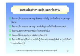 ฉลากเครื่องสําอางจะตองแสดงขอความ

☺ ชื่อและปริมาณของสารควบคุมพิเศษ สารสําคัญ (กรณีเครื่องสําอางควบคุม
 พิเศษ)
☺ ชื่อและปริมาณของสารควบคุม สารสําคัญ (กรณีเครื่องสําอางควบคุม)
☺ ชื่อสวนประกอบสําคัญ (กรณีเครื่องสําอางทั่วไป)
☺ ชื่อและที่ตั้งของผูผลิต (กรณีผลิตในประเทศ)
☺ ชื่อและที่ตั้งของผูนําเขา รวมทั้งชื่อผูผลิตและประเทศผูผลิตดวย (กรณีนําเขา
 จากตางประเทศ)

        รายวิชา 4071601 การคุมครองผูบริโภคดานสาธารณสุข โดย อ.รัชชานันท ศรีสุภักดิ์   12
 