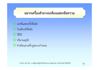ฉลากเครื่องสําอางจะตองแสดงขอความ

☺ เลขที่แสดงครั้งที่ผลิต
☺ วันเดือนปที่ผลิต
☺ วิธีใช
☺ ปริมาณสุทธิ
☺ คําเตือนตามที่กฎหมายกําหนด



     รายวิชา 4071601 การคุมครองผูบริโภคดานสาธารณสุข โดย อ.รัชชานันท ศรีสุภักดิ์   13
 