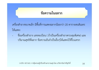 ขอความในฉลาก

เครื่องสําอางขนาดเล็ก มีพื้นที่การแสดงฉลากนอยกวา 20 ตารางเซนติเมตร
ใหแสดง
- ชื่อเครื่องสําอาง เลขทะเบียน ( ถาเปนเครื่องสําอางควบคุมพิเศษ) และ
       ปริมาณสุทธิที่ฉลาก ขอความอันจําเปนอื่นๆใหแสดงไวที่ใบแทรก




      รายวิชา 4071601 การคุมครองผูบริโภคดานสาธารณสุข โดย อ.รัชชานันท ศรีสุภักดิ์   14
 