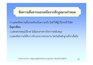 ขอความที่ฉลากนอกเหนือจากที่กฎหมายกําหนด

การแสดงขอความอื่นๆจะตองเปนความจริง ไมทําใหผูบริโภคเขาใจผิด
ปญหาที่พบ
1.แสดงสรรพคุณโออวด ไมมีเอกสารทางวิชาการสนับสนุน
2.แสดงขอความไดรับการรับรองจากหนวยงาน โดยไมมีหลักฐานที่นาเชื่อถือ




        รายวิชา 4071601 การคุมครองผูบริโภคดานสาธารณสุข โดย อ.รัชชานันท ศรีสุภักดิ์   15
 